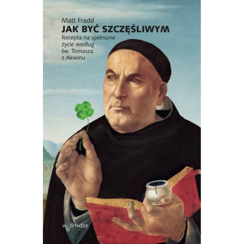 Jak być szczęśliwym. Recepta na spełnione życie według św. Tomasza z Akwinu / Matt Fradd